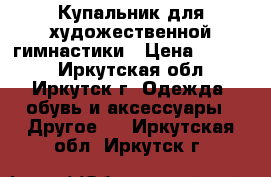 Купальник для художественной гимнастики › Цена ­ 7 000 - Иркутская обл., Иркутск г. Одежда, обувь и аксессуары » Другое   . Иркутская обл.,Иркутск г.